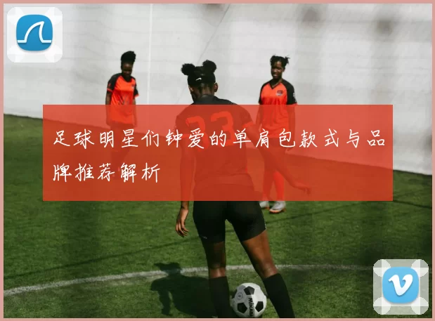 足球明星们钟爱的单肩包款式与品牌推荐解析