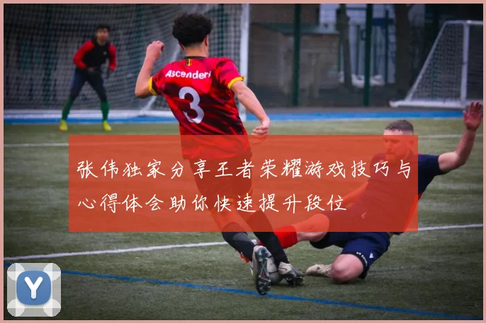 张伟独家分享王者荣耀游戏技巧与心得体会助你快速提升段位