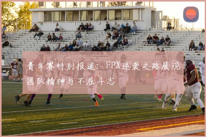 青年赛特别报道：FPX逆袭之路展现团队精神与不屈斗志
