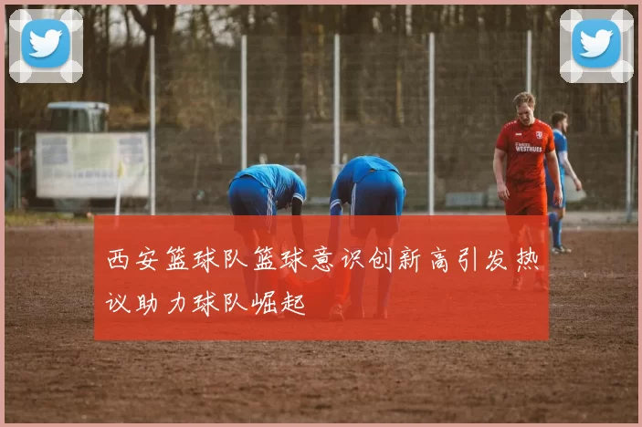 西安篮球队篮球意识创新高引发热议助力球队崛起