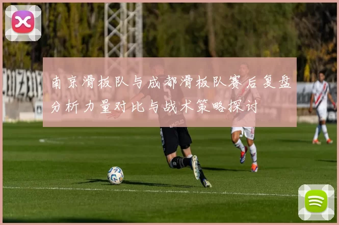 南京滑板队与成都滑板队赛后复盘分析力量对比与战术策略探讨
