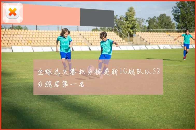 全球总决赛积分榜更新IG战队以52分稳居第一名