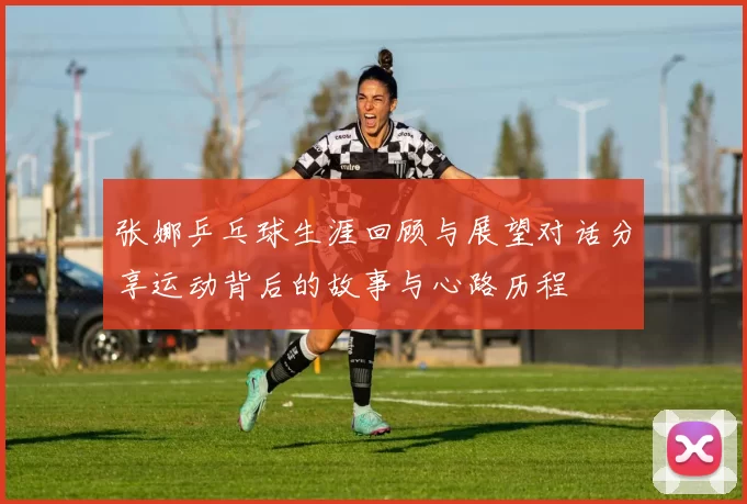 张娜乒乓球生涯回顾与展望对话分享运动背后的故事与心路历程