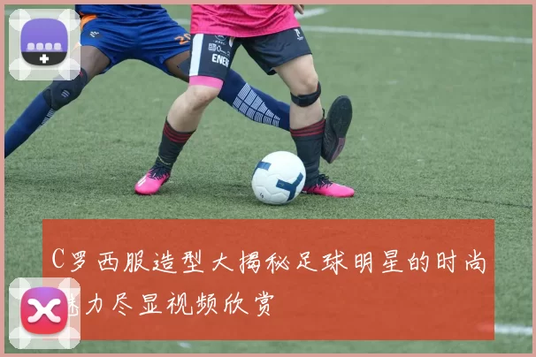 C罗西服造型大揭秘足球明星的时尚魅力尽显视频欣赏