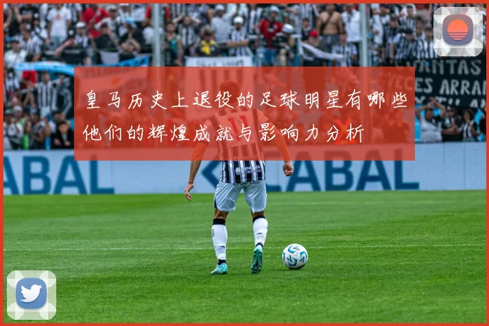 皇马历史上退役的足球明星有哪些他们的辉煌成就与影响力分析