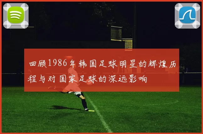 回顾1986年韩国足球明星的辉煌历程与对国家足球的深远影响