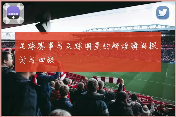 足球赛事与足球明星的辉煌瞬间探讨与回顾