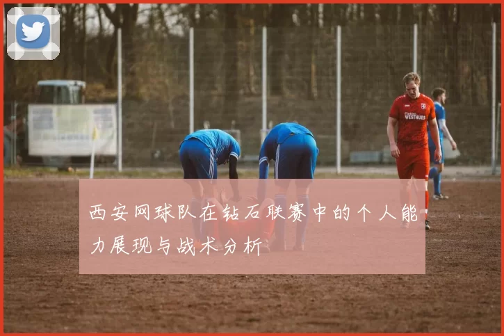西安网球队在钻石联赛中的个人能力展现与战术分析
