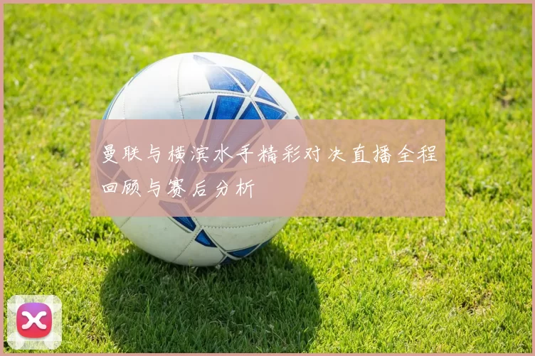曼联与横滨水手精彩对决直播全程回顾与赛后分析