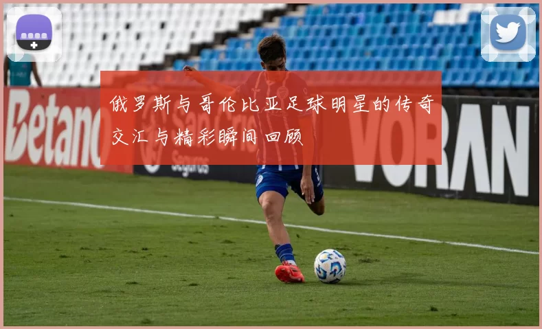 俄罗斯与哥伦比亚足球明星的传奇交汇与精彩瞬间回顾