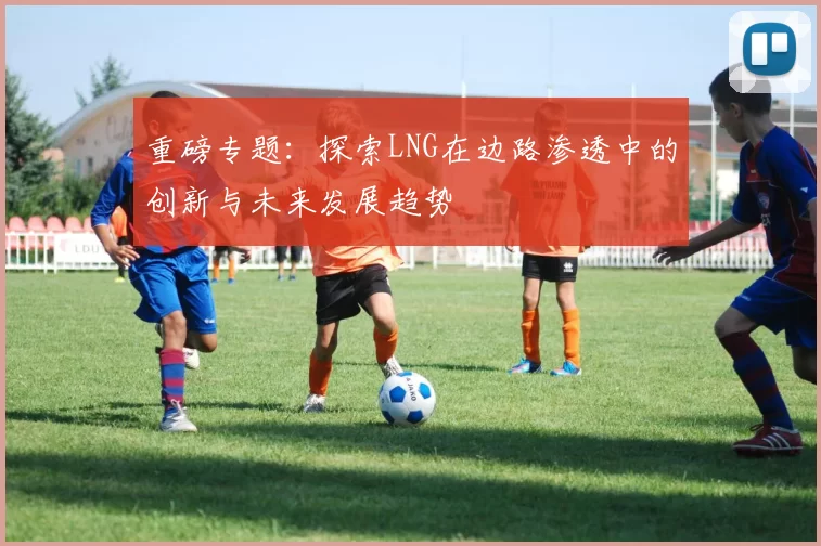 重磅专题：探索LNG在边路渗透中的创新与未来发展趋势