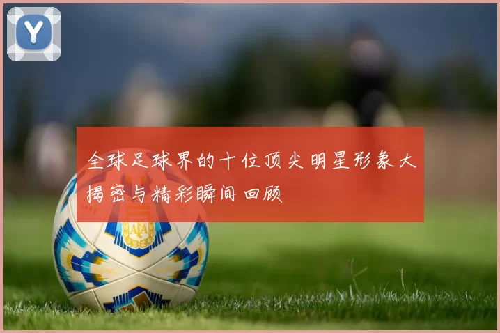 全球足球界的十位顶尖明星形象大揭密与精彩瞬间回顾