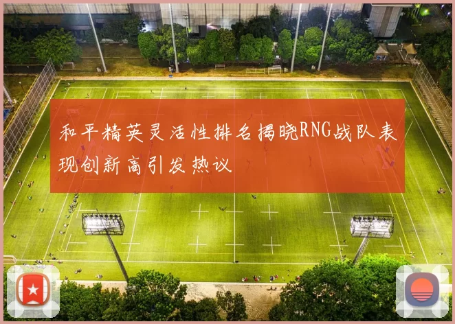 和平精英灵活性排名揭晓RNG战队表现创新高引发热议