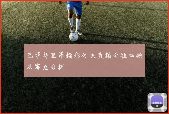 巴萨与里昂精彩对决直播全程回顾及赛后分析