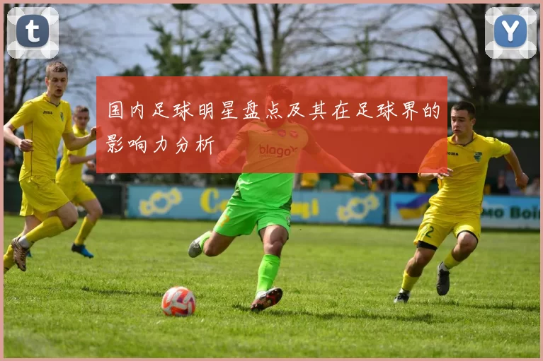 国内足球明星盘点及其在足球界的影响力分析