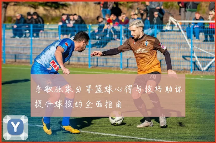 李敏独家分享篮球心得与技巧助你提升球技的全面指南