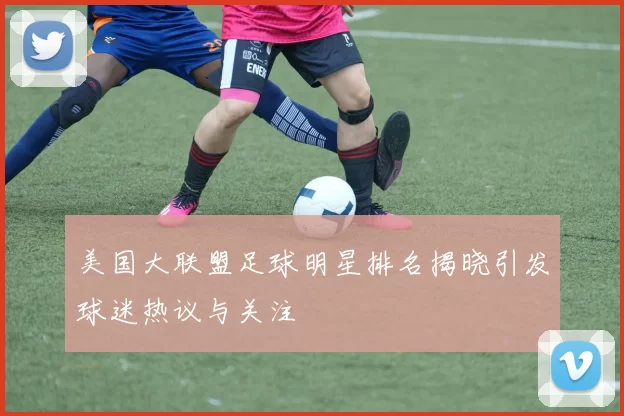 美国大联盟足球明星排名揭晓引发球迷热议与关注