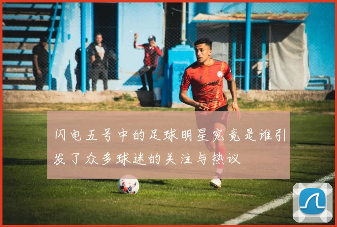 闪电五号中的足球明星究竟是谁引发了众多球迷的关注与热议