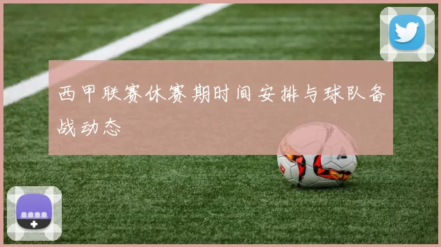 西甲联赛休赛期时间安排与球队备战动态