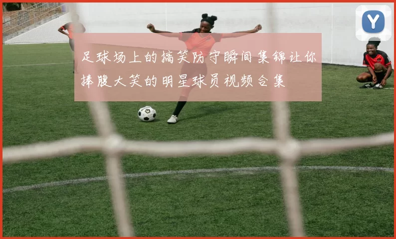 足球场上的搞笑防守瞬间集锦让你捧腹大笑的明星球员视频合集