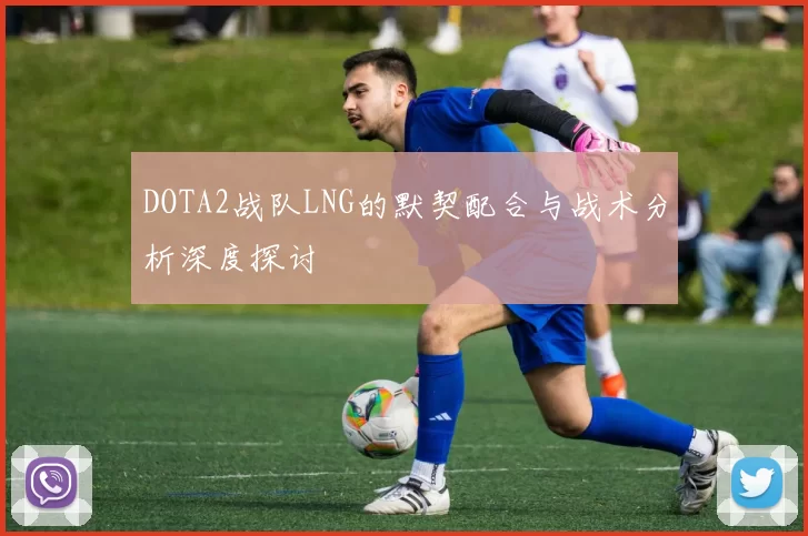 DOTA2战队LNG的默契配合与战术分析深度探讨