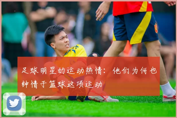足球明星的运动热情：他们为何也钟情于篮球这项运动