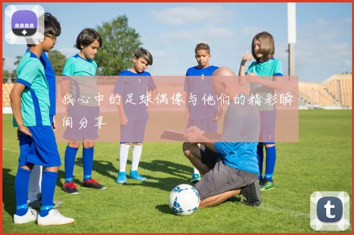 我心中的足球偶像与他们的精彩瞬间分享