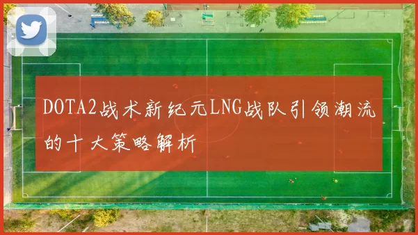 DOTA2战术新纪元LNG战队引领潮流的十大策略解析