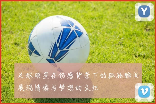 足球明星在伤感背景下的孤独瞬间展现情感与梦想的交织