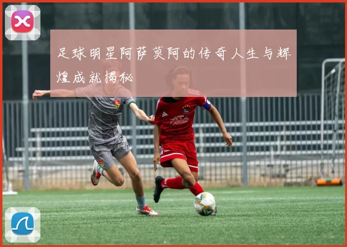 足球明星阿萨莫阿的传奇人生与辉煌成就揭秘