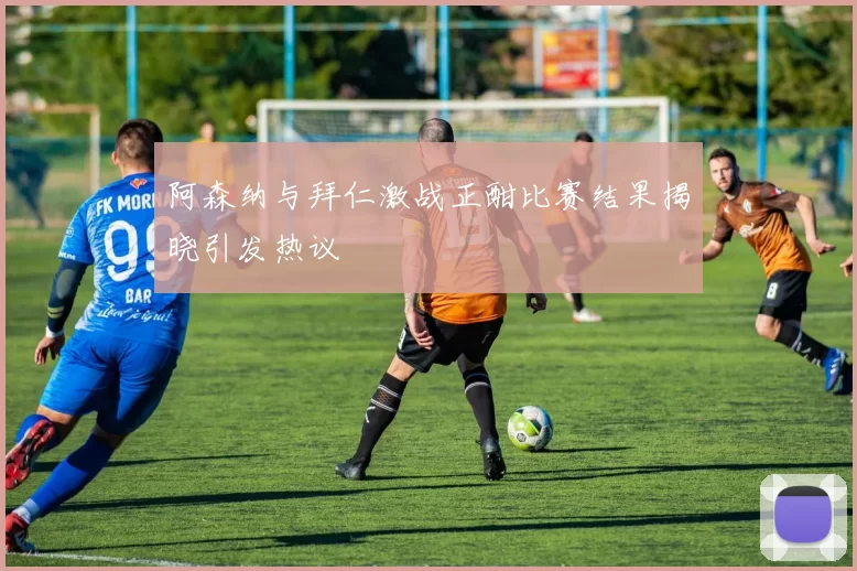 阿森纳与拜仁激战正酣比赛结果揭晓引发热议