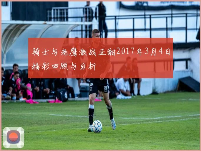 骑士与老鹰激战正酣2017年3月4日精彩回顾与分析