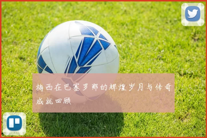 梅西在巴塞罗那的辉煌岁月与传奇成就回顾