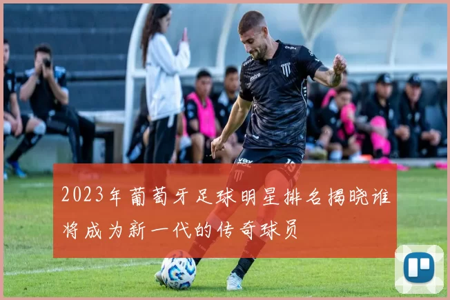 2023年葡萄牙足球明星排名揭晓谁将成为新一代的传奇球员