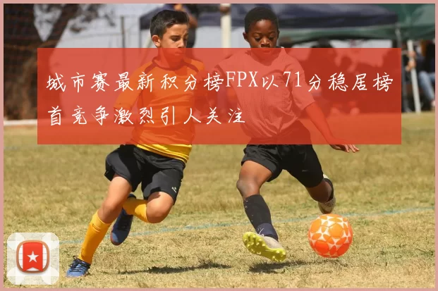 城市赛最新积分榜FPX以71分稳居榜首竞争激烈引人关注