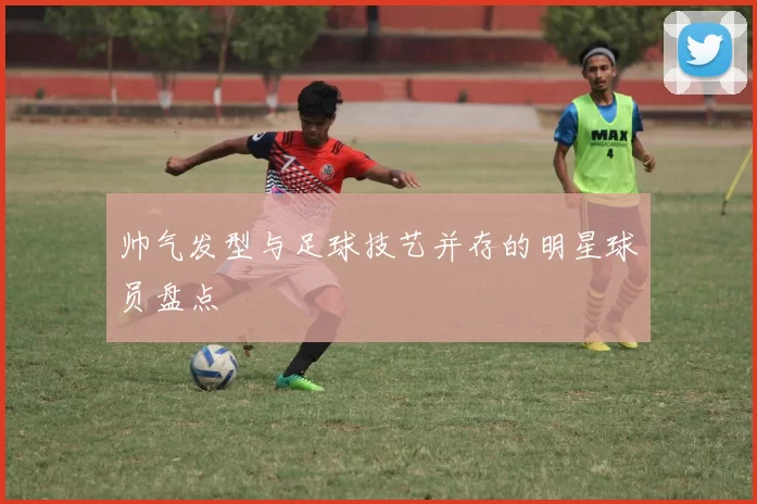 帅气发型与足球技艺并存的明星球员盘点