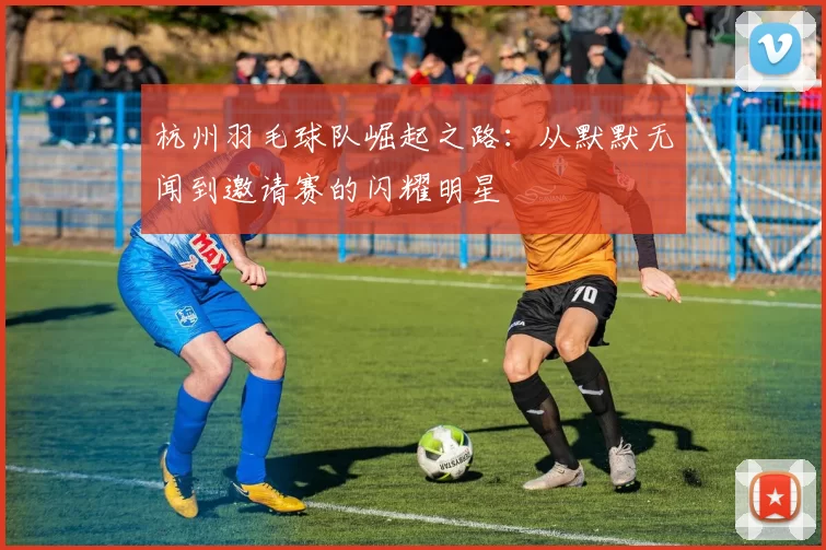 杭州羽毛球队崛起之路：从默默无闻到邀请赛的闪耀明星
