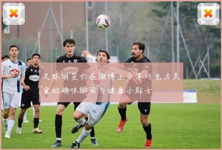 足球明星们在微博上分享巧克力美食的趣味瞬间与健康小贴士