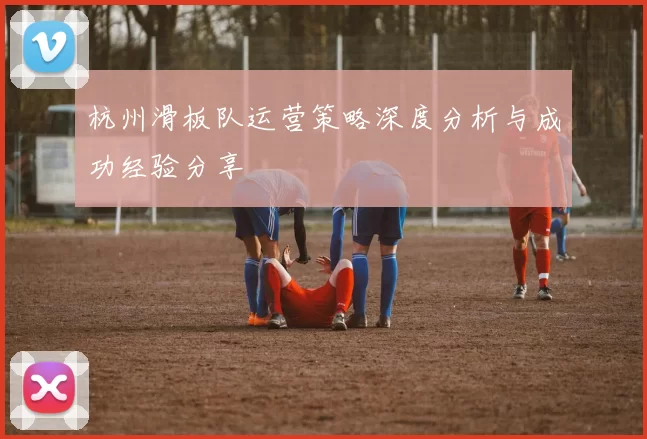 杭州滑板队运营策略深度分析与成功经验分享