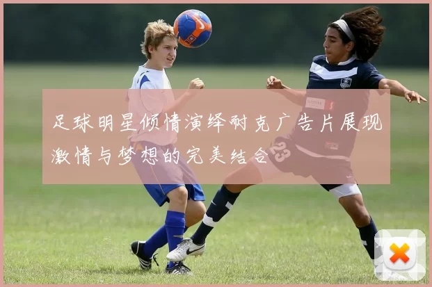 足球明星倾情演绎耐克广告片展现激情与梦想的完美结合