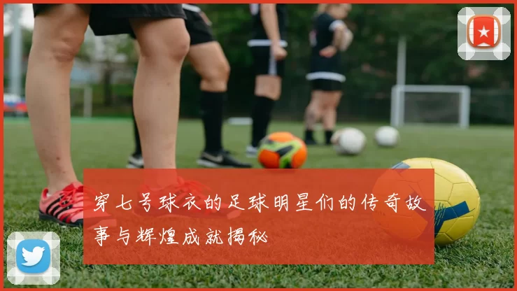 穿七号球衣的足球明星们的传奇故事与辉煌成就揭秘