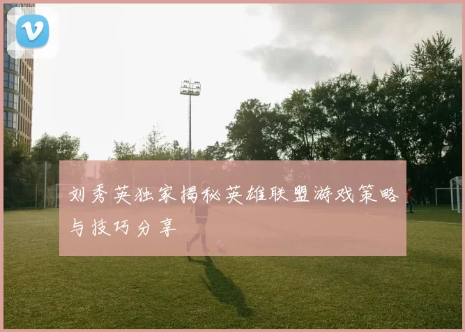 刘秀英独家揭秘英雄联盟游戏策略与技巧分享