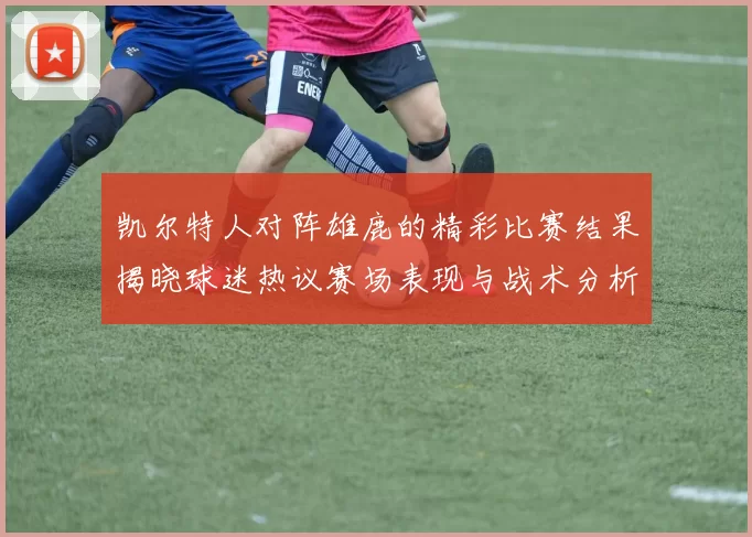 凯尔特人对阵雄鹿的精彩比赛结果揭晓球迷热议赛场表现与战术分析