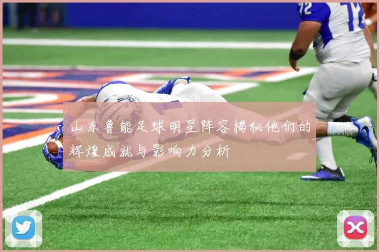 山东鲁能足球明星阵容揭秘他们的辉煌成就与影响力分析