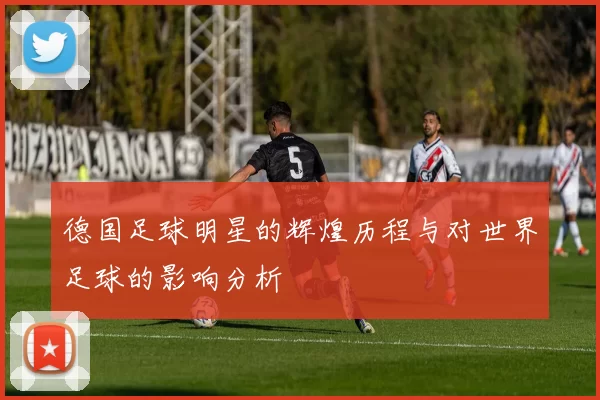 德国足球明星的辉煌历程与对世界足球的影响分析