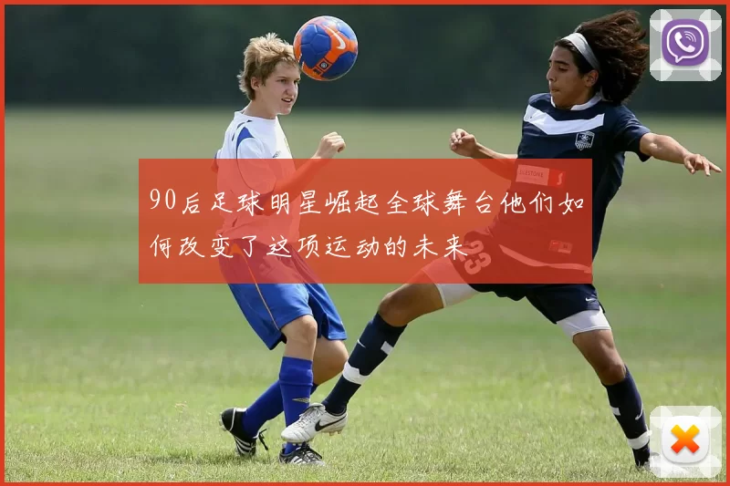 90后足球明星崛起全球舞台他们如何改变了这项运动的未来