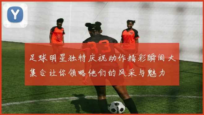 足球明星独特庆祝动作精彩瞬间大集合让你领略他们的风采与魅力