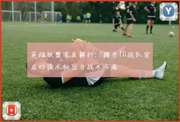 英雄联盟深度解析：揭开IG战队背后的技术秘密与战术布局