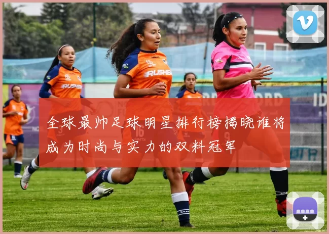 全球最帅足球明星排行榜揭晓谁将成为时尚与实力的双料冠军