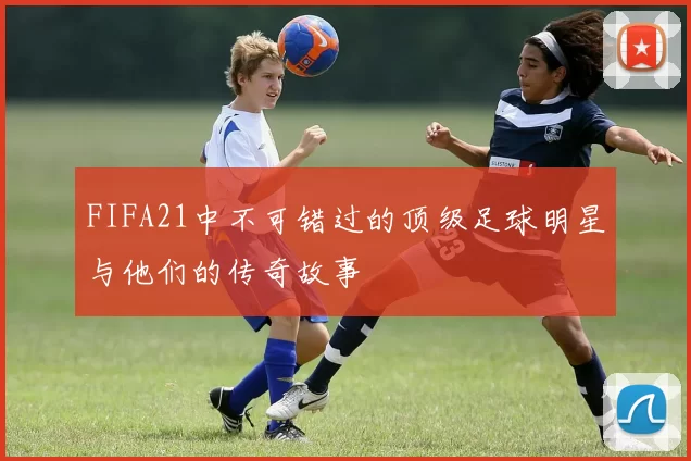 FIFA21中不可错过的顶级足球明星与他们的传奇故事